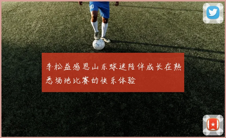 李松益感恩山东球迷陪伴成长在熟悉场地比赛的快乐体验