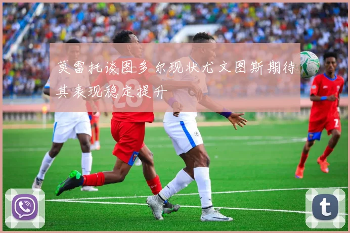 莫雷托谈图多尔现状尤文图斯期待其表现稳定提升