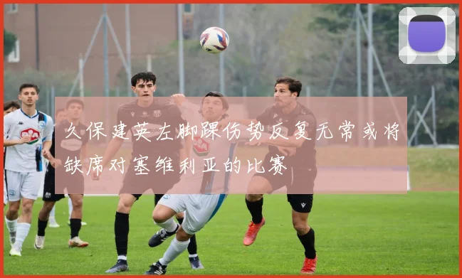 久保建英左脚踝伤势反复无常或将缺席对塞维利亚的比赛