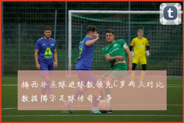 梅西非点球进球数领先C罗两人对比数据揭示足球传奇之争