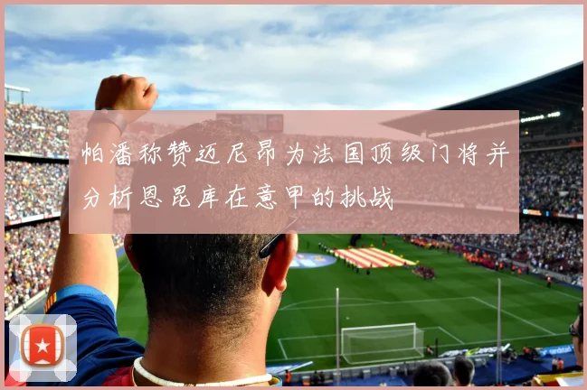 帕潘称赞迈尼昂为法国顶级门将并分析恩昆库在意甲的挑战