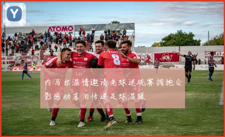 内马尔温情邀请老球迷观赛拥抱合影感动落泪传递足球温暖