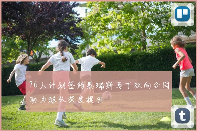 76人计划签约泰瑞斯马丁双向合同助力球队深度提升