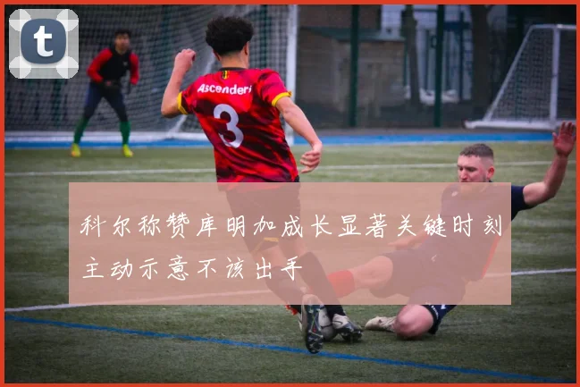 科尔称赞库明加成长显著关键时刻主动示意不该出手