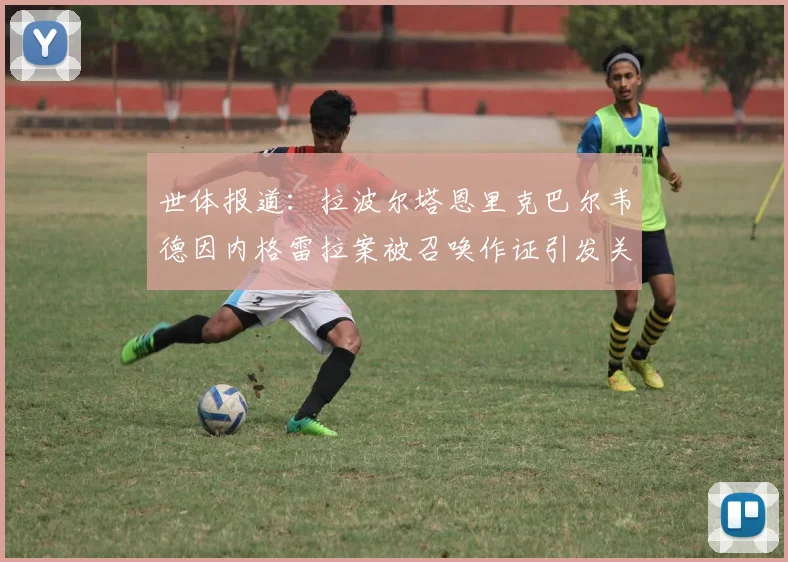 世体报道：拉波尔塔恩里克巴尔韦德因内格雷拉案被召唤作证引发关注