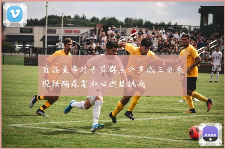 直接竞争对手苏群点评罗威三分表现杨瀚森需加油迎接挑战