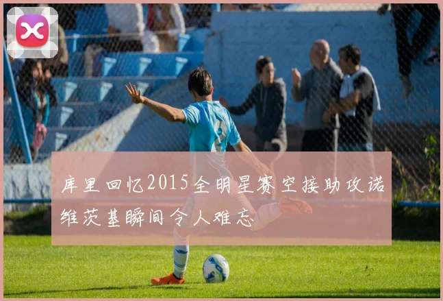 库里回忆2015全明星赛空接助攻诺维茨基瞬间令人难忘