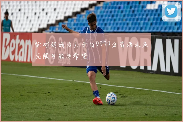 徐彬妈妈为儿子打9999分寄语未来无限可能与希望
