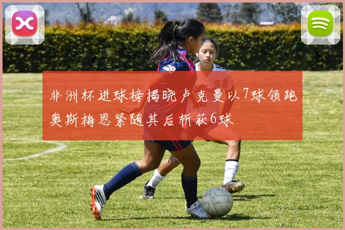 非洲杯进球榜揭晓卢克曼以7球领跑奥斯梅恩紧随其后斩获6球