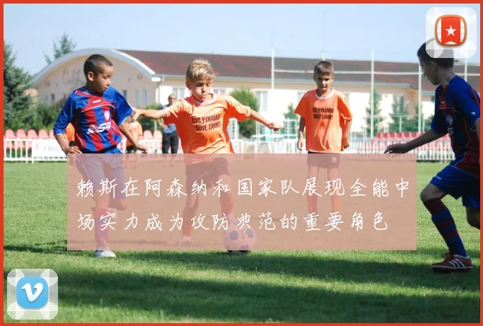 赖斯在阿森纳和国家队展现全能中场实力成为攻防典范的重要角色