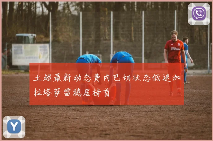 土超最新动态费内巴切状态低迷加拉塔萨雷稳居榜首