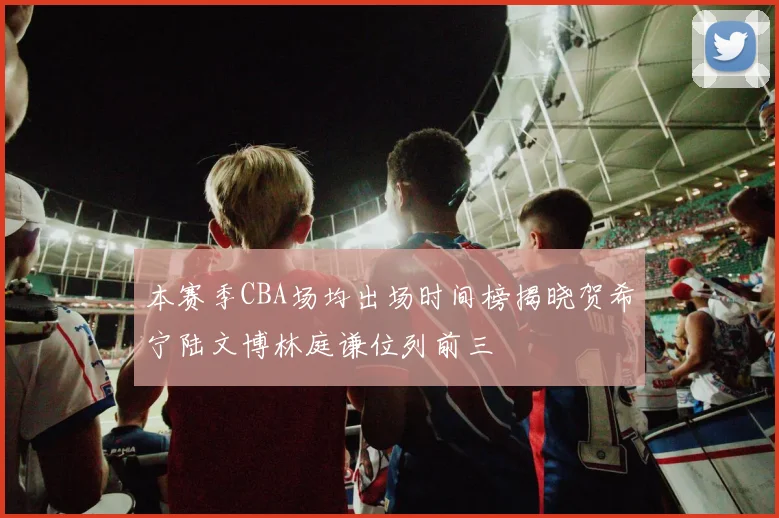 本赛季CBA场均出场时间榜揭晓贺希宁陆文博林庭谦位列前三