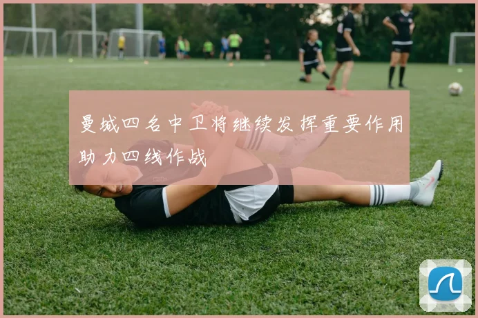 曼城四名中卫将继续发挥重要作用助力四线作战
