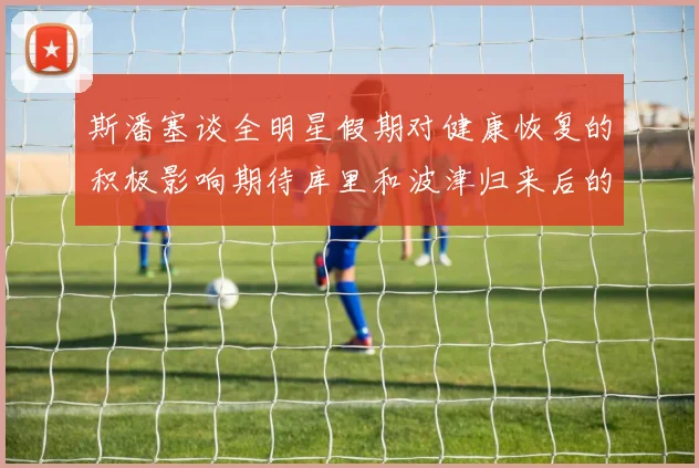 斯潘塞谈全明星假期对健康恢复的积极影响期待库里和波津归来后的全新面貌