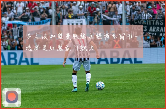 多古谈加盟曼联缘由强调冬窗唯一选择是红魔豪门魅力